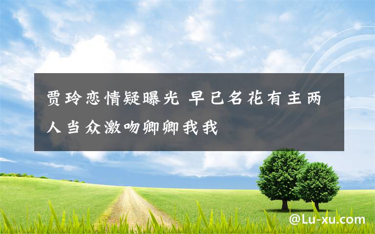 贾玲恋情疑曝光 早已名花有主两人当众激吻卿卿我我