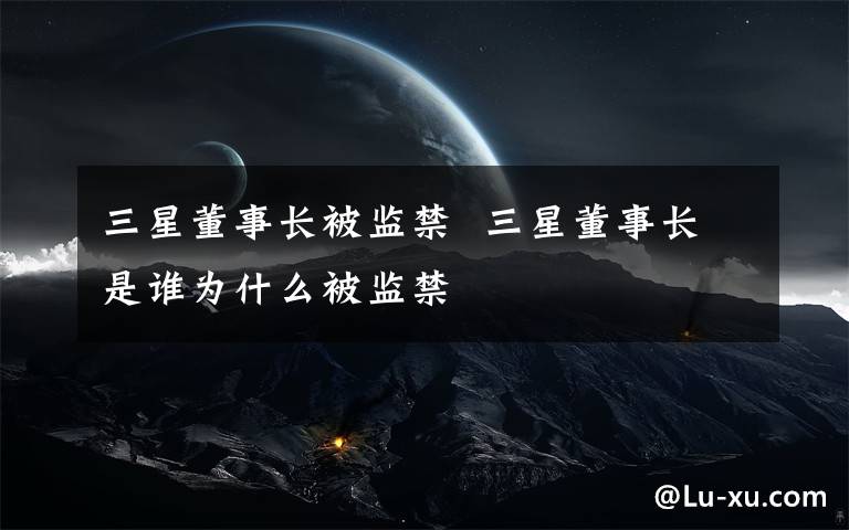 三星董事长被监禁  三星董事长是谁为什么被监禁