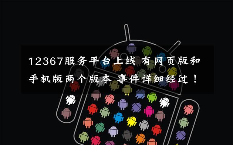 12367服务平台上线 有网页版和手机版两个版本 事件详细经过!