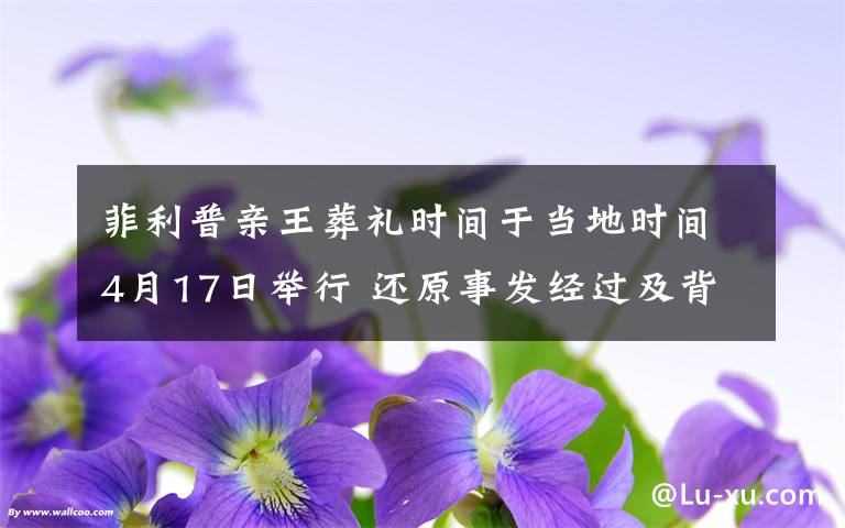 菲利普亲王葬礼时间于当地时间4月17日举行 还原事发经过及背后真相!