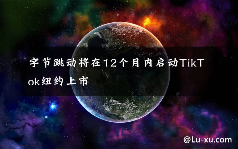 字节跳动将在12个月内启动TikTok纽约上市