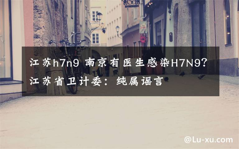 江苏h7n9 南京有医生感染H7N9?江苏省卫计委:纯属谣言