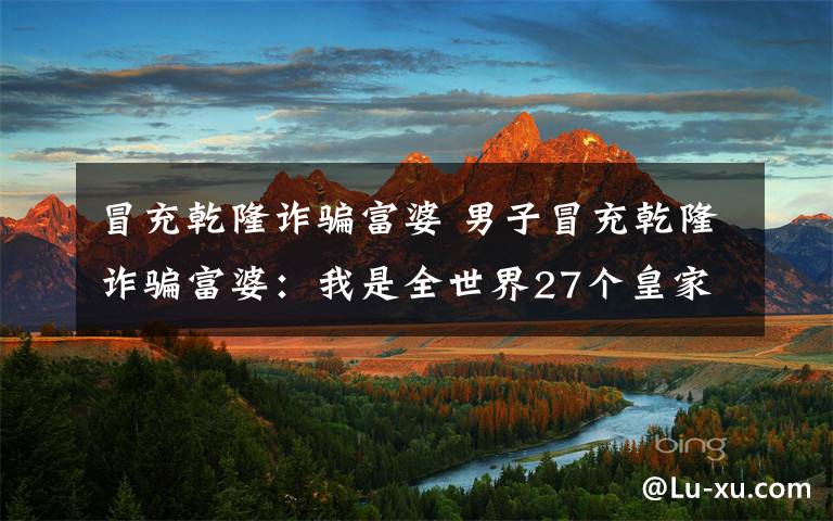 冒充乾隆诈骗富婆 男子冒充乾隆诈骗富婆:我是全世界27个皇家家族之一