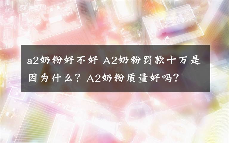 a2奶粉好不好 A2奶粉罚款十万是因为什么？A2奶粉质量好吗？