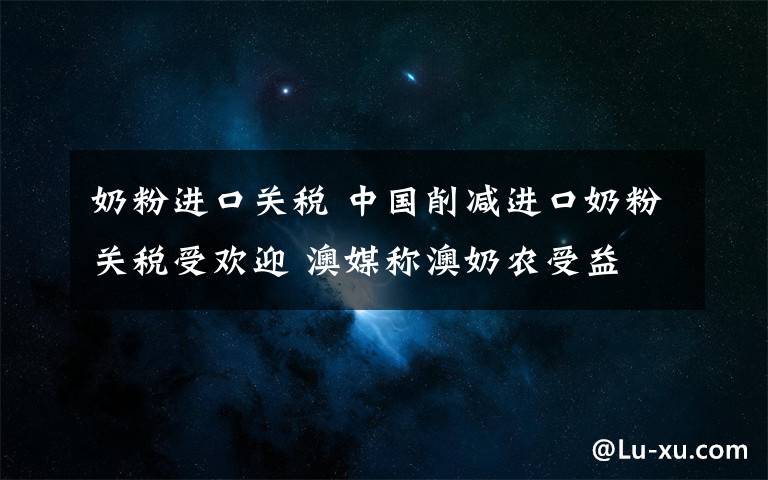 奶粉进口关税 中国削减进口奶粉关税受欢迎 澳媒称澳奶农受益