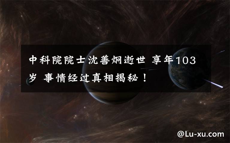 中科院院士沈善炯逝世 享年103岁 事情经过真相揭秘!