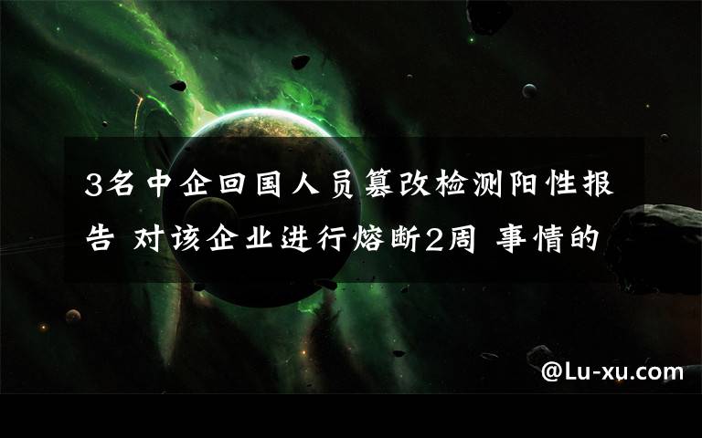 3名中企回国人员篡改检测阳性报告 对该企业进行熔断2周 事情的详情始末是怎么样了！