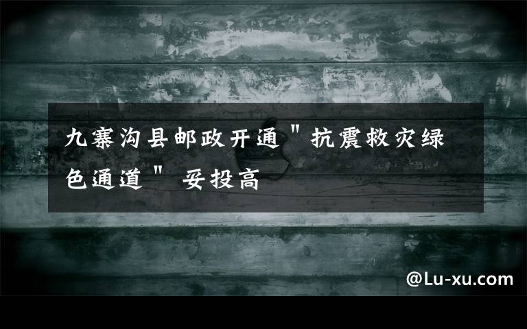 九寨沟县邮政开通"抗震救灾绿色通道" 妥投高