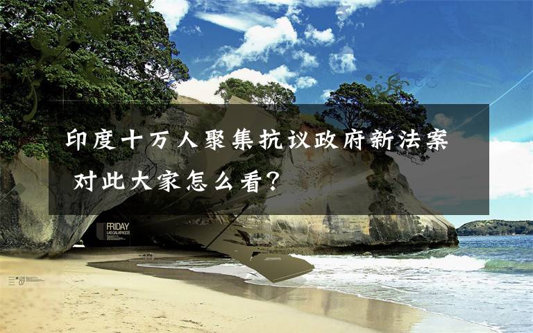 印度十万人聚集抗议政府新法案 对此大家怎么看?