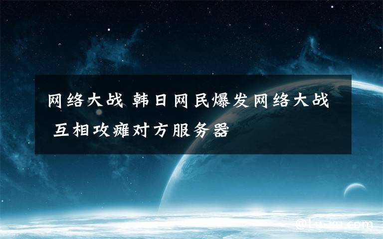 网络大战 韩日网民爆发网络大战 互相攻瘫对方服务器