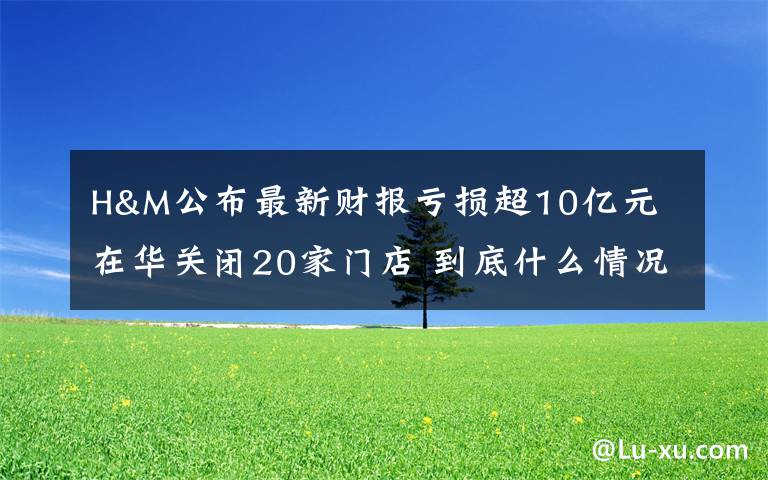 H&M公布最新财报亏损超10亿元 在华关闭20家门店 到底什么情况呢?