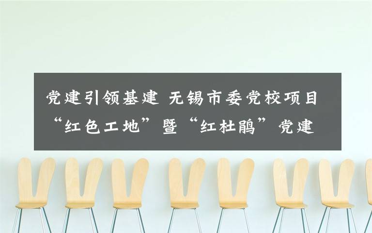 党建引领基建 无锡市委党校项目“红色工地”暨“红杜鹃”党建联盟启动