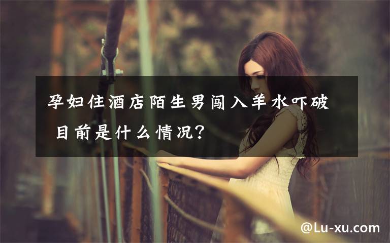 孕妇住酒店陌生男闯入羊水吓破 目前是什么情况？