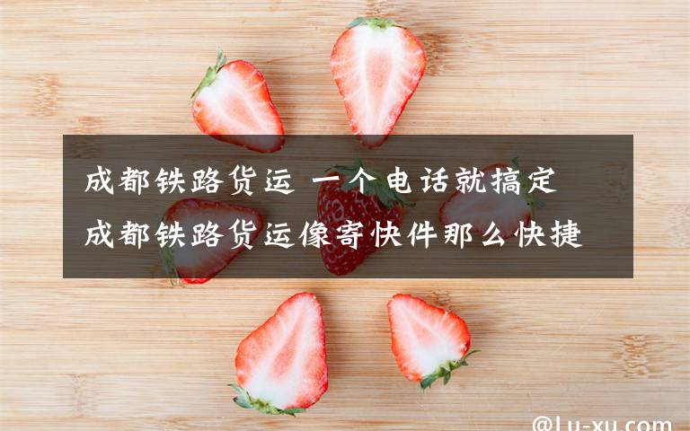 成都铁路货运 一个电话就搞定 成都铁路货运像寄快件那么快捷