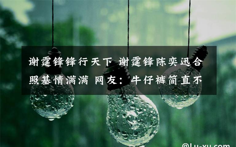 谢霆锋锋行天下 谢霆锋陈奕迅合照基情满满 网友:牛仔裤简直不忍直视