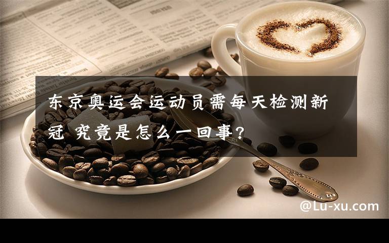 东京奥运会运动员需每天检测新冠 究竟是怎么一回事?