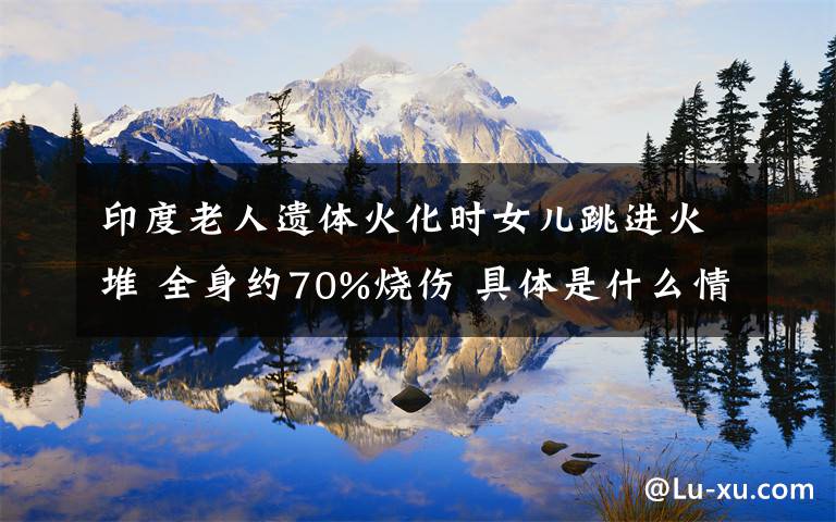 印度老人遗体火化时女儿跳进火堆 全身约70%烧伤 具体是什么情况?