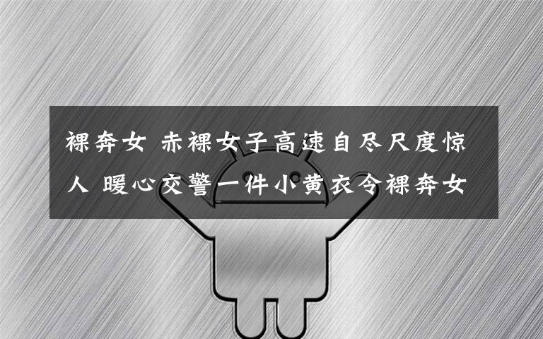 裸奔女 赤裸女子高速自尽尺度惊人 暖心交警一件小黄衣令裸奔女回心转意