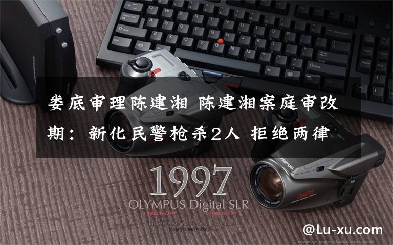 娄底审理陈建湘 陈建湘案庭审改期:新化民警枪杀2人 拒绝两律师为其辩护