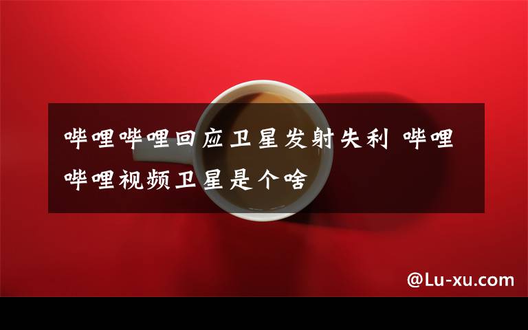 哔哩哔哩回应卫星发射失利 哔哩哔哩视频卫星是个啥