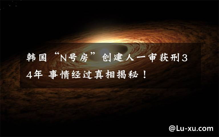 韩国“N号房”创建人一审获刑34年 事情经过真相揭秘!