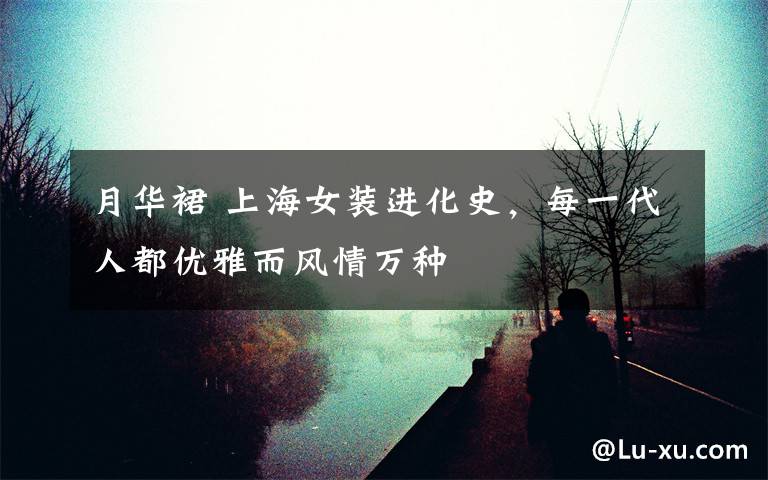 月华裙 上海女装进化史,每一代人都优雅而风情万种