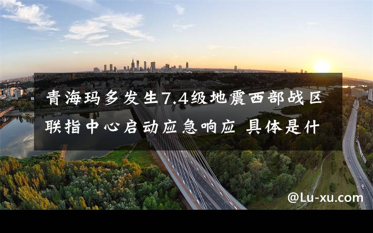 青海玛多发生7.4级地震西部战区联指中心启动应急响应 具体是什么情况?