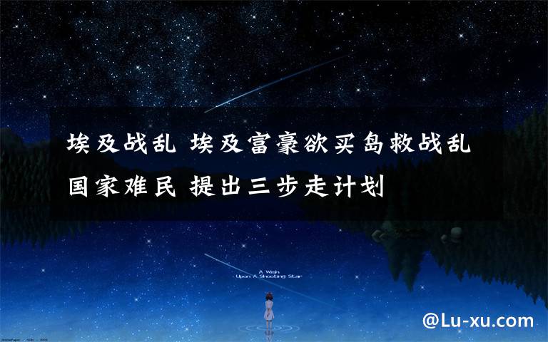 埃及战乱 埃及富豪欲买岛救战乱国家难民 提出三步走计划