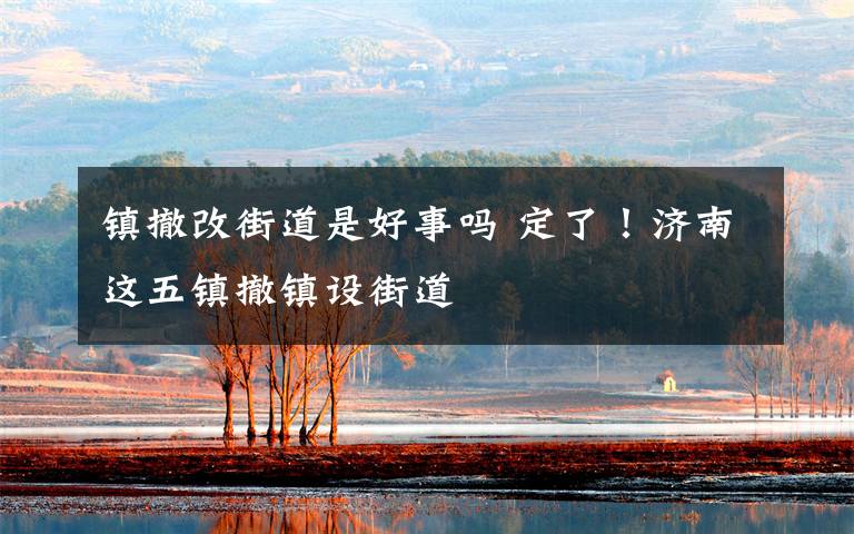 镇撤改街道是好事吗 定了!济南这五镇撤镇设街道