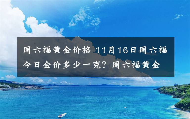 周六福黄金价格 11月16日周六福今日金价多少一克?周六福黄金价格每克多少钱