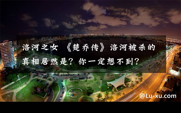 洛河之女 《楚乔传》洛河被杀的真相居然是?你一定想不到?
