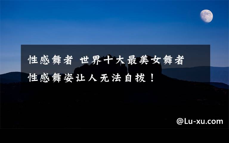 性感舞者 世界十大最美女舞者 性感舞姿让人无法自拔!