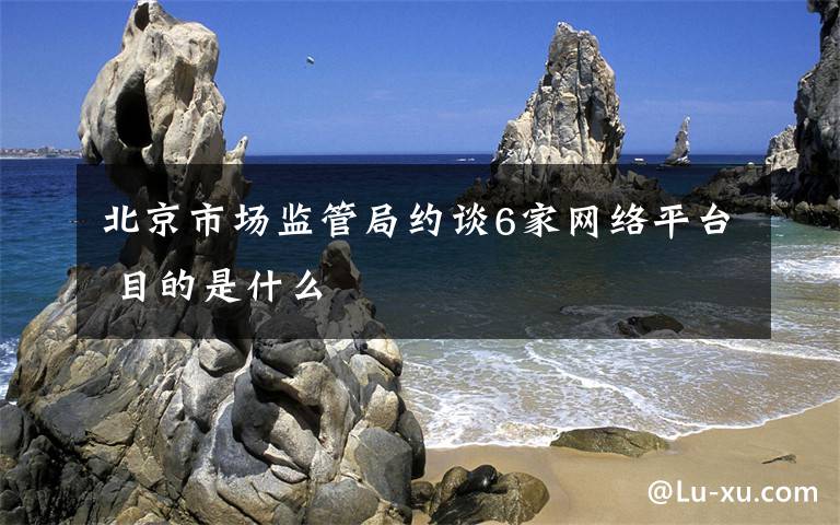 北京市场监管局约谈6家网络平台 目的是什么
