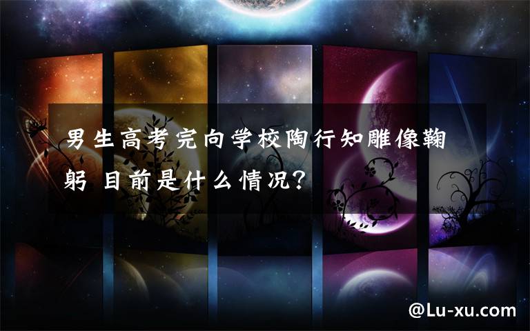 男生高考完向学校陶行知雕像鞠躬 目前是什么情况?
