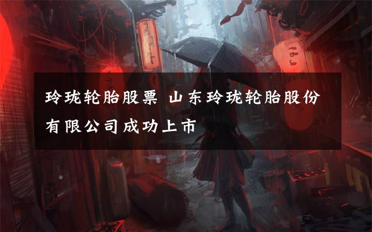 玲珑轮胎股票 山东玲珑轮胎股份有限公司成功上市