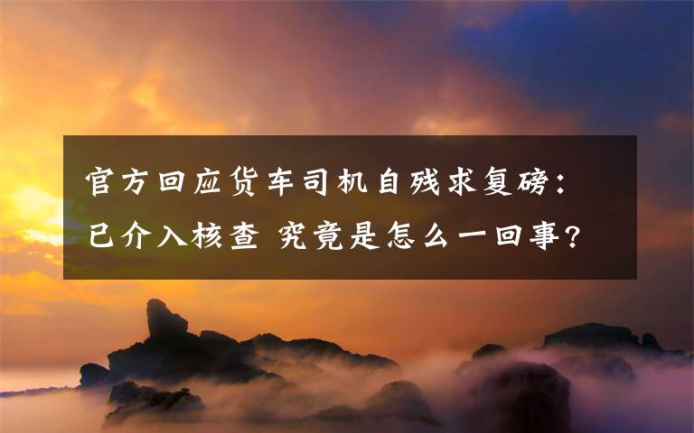 官方回应货车司机自残求复磅:已介入核查 究竟是怎么一回事?