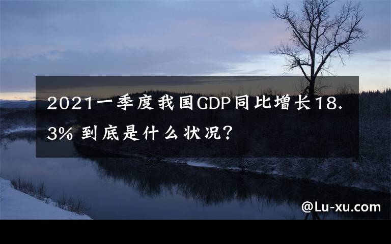 2021一季度我国GDP同比增长18.3% 到底是什么状况?