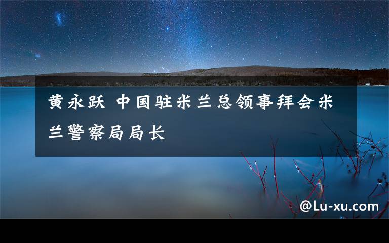 黄永跃 中国驻米兰总领事拜会米兰警察局局长