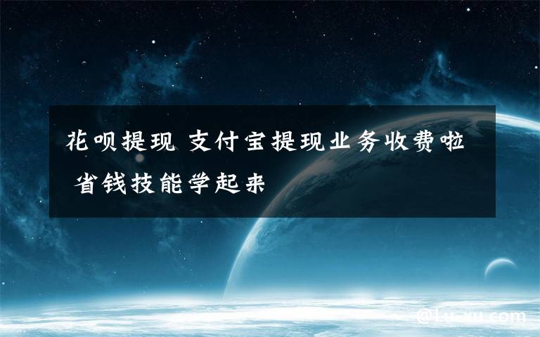 花呗提现 支付宝提现业务收费啦 省钱技能学起来