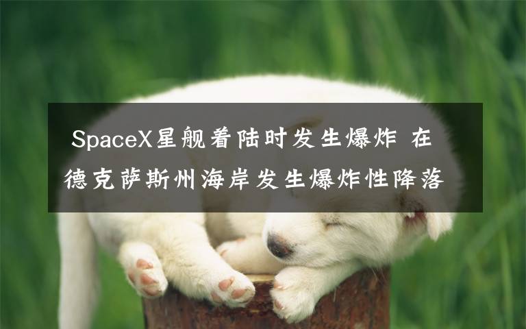  SpaceX星舰着陆时发生爆炸 在德克萨斯州海岸发生爆炸性降落