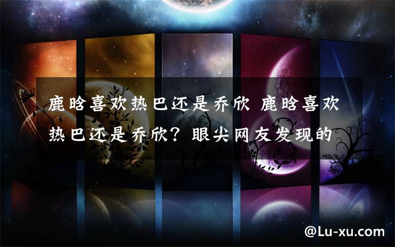 鹿晗喜欢热巴还是乔欣 鹿晗喜欢热巴还是乔欣?眼尖网友发现的细节暴露了他的心
