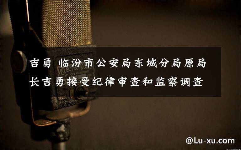 吉勇 临汾市公安局东城分局原局长吉勇接受纪律审查和监察调查