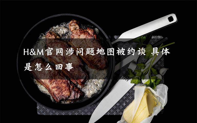 H&M官网涉问题地图被约谈 具体是怎么回事