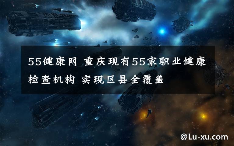 55健康网 重庆现有55家职业健康检查机构 实现区县全覆盖