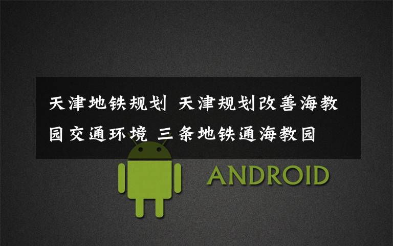 天津地铁规划 天津规划改善海教园交通环境 三条地铁通海教园