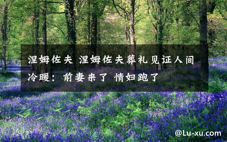 涅姆佐夫 涅姆佐夫葬礼见证人间冷暖:前妻来了 情妇跑了