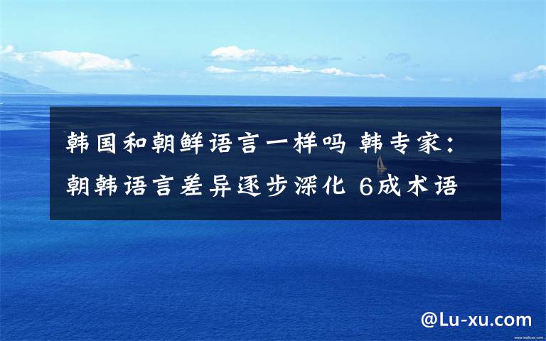 韩国和朝鲜语言一样吗 韩专家：朝韩语言差异逐步深化 6成术语不相同