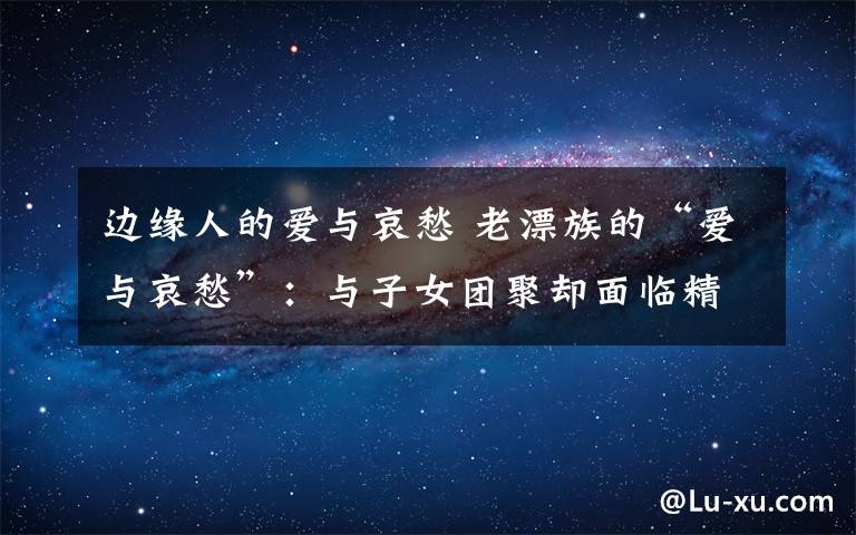 边缘人的爱与哀愁 老漂族的“爱与哀愁”：与子女团聚却面临精神空巢