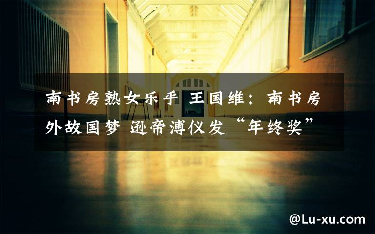 南书房熟女乐乎 王国维:南书房外故国梦 逊帝溥仪发“年终奖”