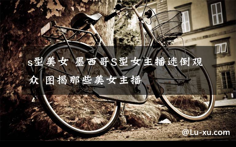 s型美女 墨西哥S型女主播迷倒观众 图揭那些美女主播